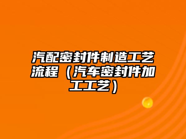 汽配密封件制造工藝流程（汽車密封件加工工藝）