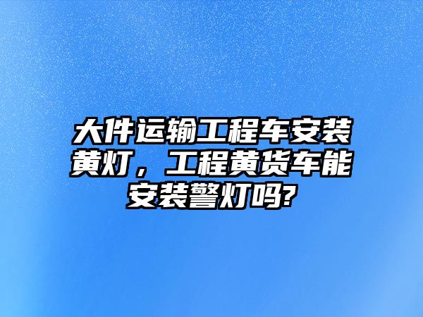 大件運(yùn)輸工程車安裝黃燈，工程黃貨車能安裝警燈嗎?