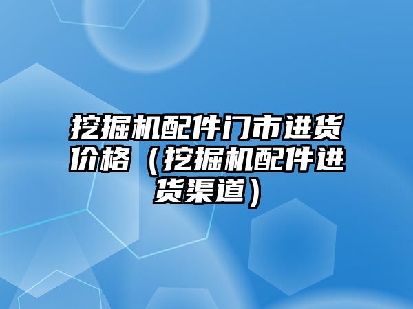 挖掘機配件門市進貨價格（挖掘機配件進貨渠道）