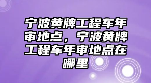 寧波黃牌工程車年審地點，寧波黃牌工程車年審地點在哪里