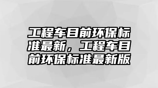 工程車目前環(huán)保標(biāo)準(zhǔn)最新，工程車目前環(huán)保標(biāo)準(zhǔn)最新版