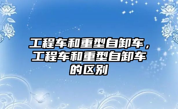 工程車和重型自卸車，工程車和重型自卸車的區(qū)別