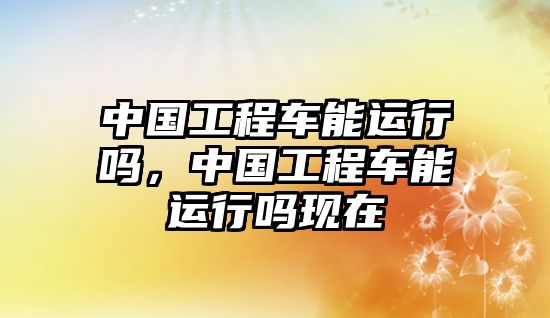 中國(guó)工程車(chē)能運(yùn)行嗎，中國(guó)工程車(chē)能運(yùn)行嗎現(xiàn)在