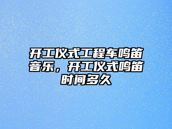 開工儀式工程車鳴笛音樂，開工儀式鳴笛時間多久