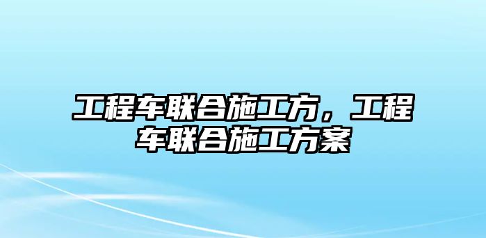 工程車聯(lián)合施工方，工程車聯(lián)合施工方案