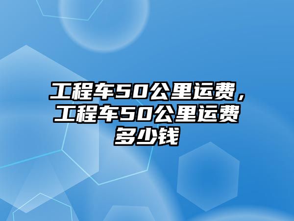 工程車50公里運(yùn)費(fèi)，工程車50公里運(yùn)費(fèi)多少錢