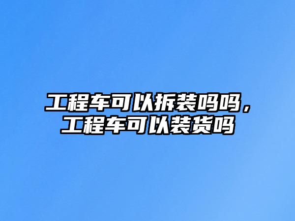 工程車可以拆裝嗎嗎，工程車可以裝貨嗎