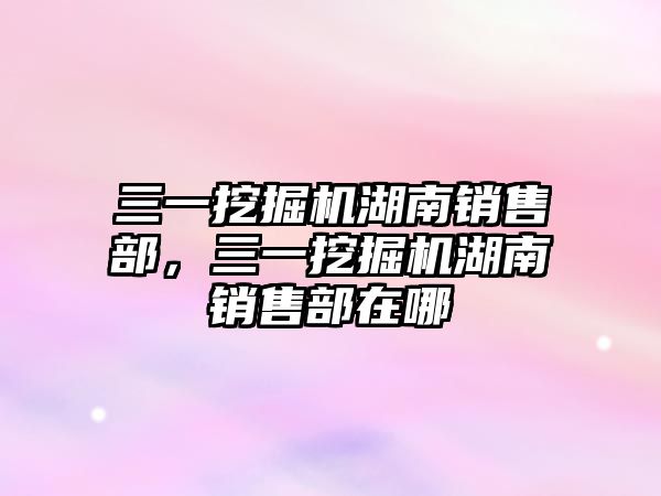 三一挖掘機湖南銷售部，三一挖掘機湖南銷售部在哪