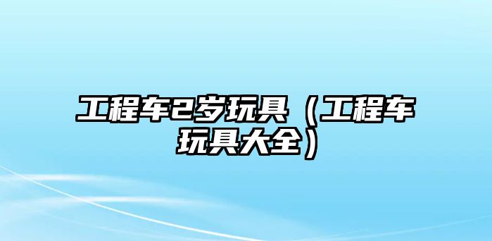 工程車2歲玩具（工程車玩具大全）