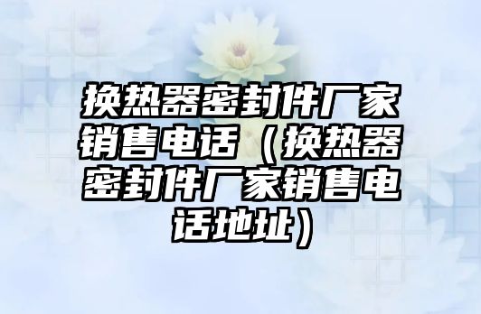 換熱器密封件廠家銷售電話（換熱器密封件廠家銷售電話地址）