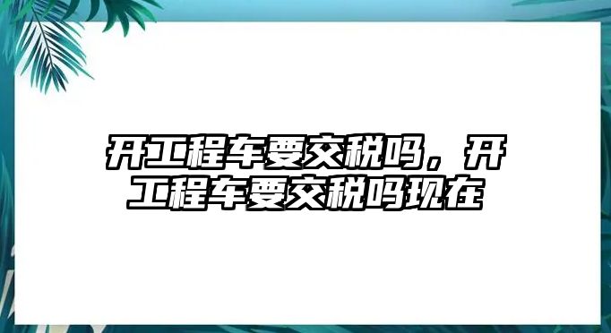 開(kāi)工程車要交稅嗎，開(kāi)工程車要交稅嗎現(xiàn)在