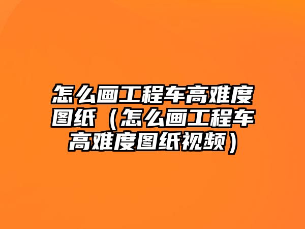 怎么畫工程車高難度圖紙（怎么畫工程車高難度圖紙視頻）