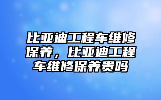 比亞迪工程車維修保養(yǎng)，比亞迪工程車維修保養(yǎng)貴嗎