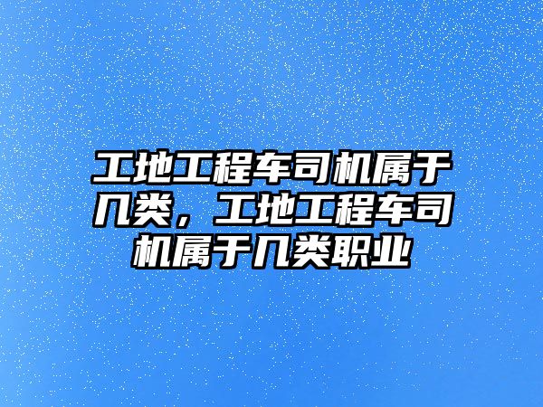 工地工程車司機屬于幾類，工地工程車司機屬于幾類職業(yè)