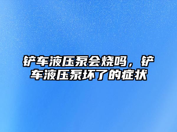 鏟車液壓泵會(huì)燒嗎，鏟車液壓泵壞了的癥狀