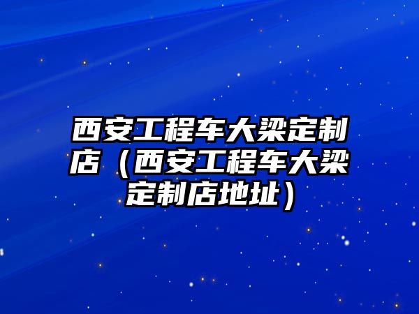 西安工程車大梁定制店（西安工程車大梁定制店地址）