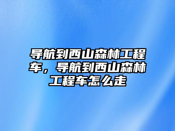 導(dǎo)航到西山森林工程車，導(dǎo)航到西山森林工程車怎么走