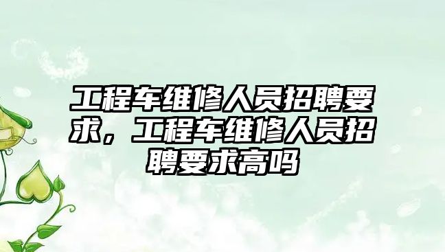 工程車維修人員招聘要求，工程車維修人員招聘要求高嗎