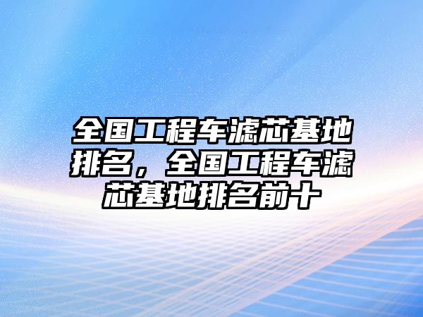 全國工程車濾芯基地排名，全國工程車濾芯基地排名前十