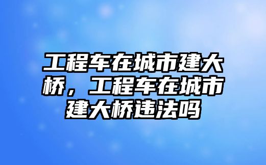 工程車在城市建大橋，工程車在城市建大橋違法嗎