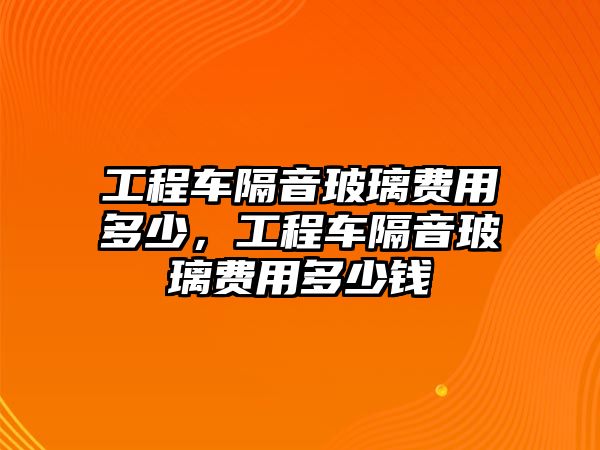 工程車隔音玻璃費(fèi)用多少，工程車隔音玻璃費(fèi)用多少錢