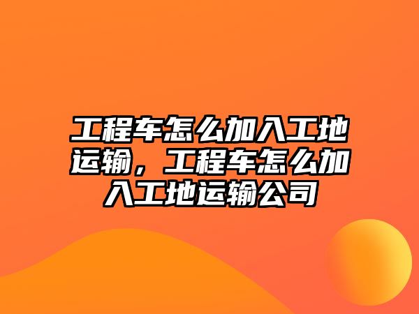 工程車怎么加入工地運輸，工程車怎么加入工地運輸公司