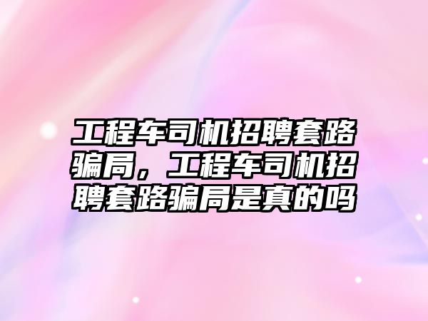 工程車司機(jī)招聘套路騙局，工程車司機(jī)招聘套路騙局是真的嗎