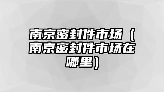 南京密封件市場（南京密封件市場在哪里）