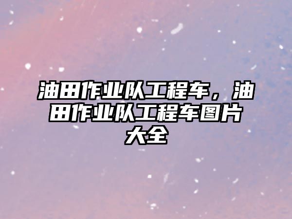 油田作業(yè)隊工程車，油田作業(yè)隊工程車圖片大全