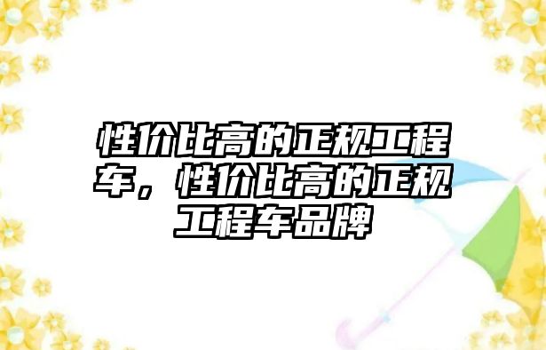 性價比高的正規(guī)工程車，性價比高的正規(guī)工程車品牌