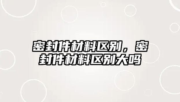 密封件材料區(qū)別，密封件材料區(qū)別大嗎