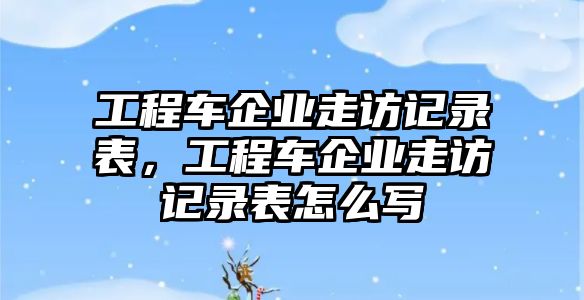 工程車(chē)企業(yè)走訪記錄表，工程車(chē)企業(yè)走訪記錄表怎么寫(xiě)