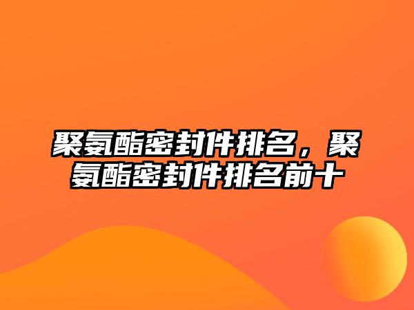 聚氨酯密封件排名，聚氨酯密封件排名前十