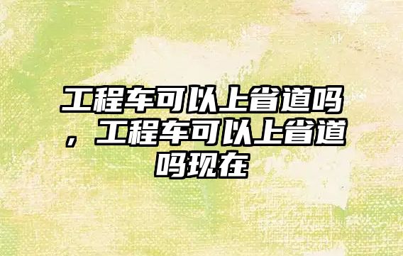 工程車可以上省道嗎，工程車可以上省道嗎現(xiàn)在