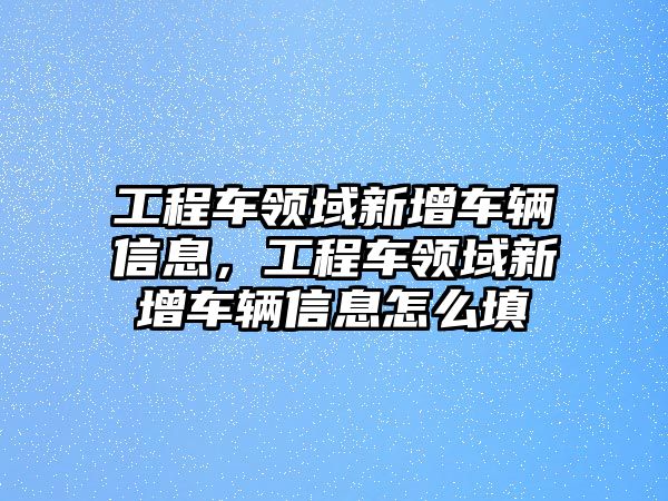 工程車領(lǐng)域新增車輛信息，工程車領(lǐng)域新增車輛信息怎么填