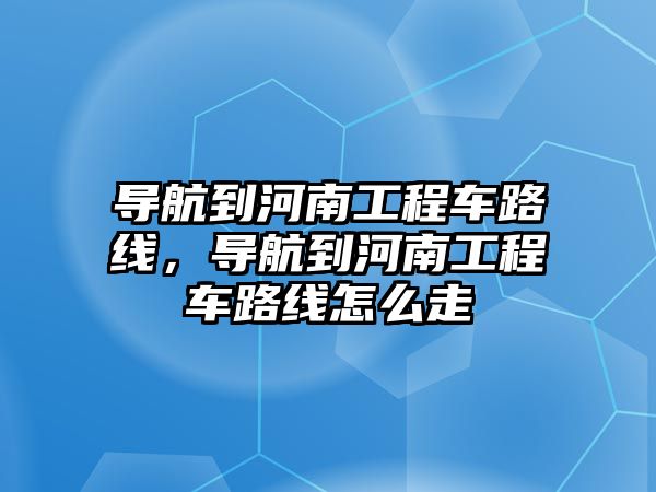 導(dǎo)航到河南工程車路線，導(dǎo)航到河南工程車路線怎么走