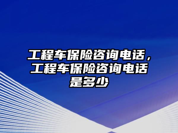 工程車保險咨詢電話，工程車保險咨詢電話是多少