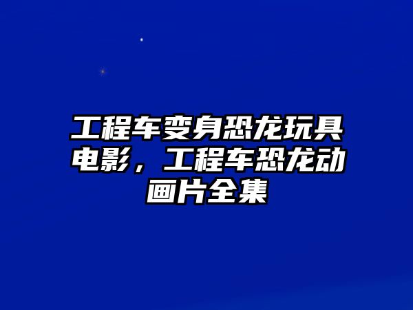 工程車變身恐龍玩具電影，工程車恐龍動(dòng)畫(huà)片全集