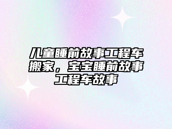 兒童睡前故事工程車搬家，寶寶睡前故事工程車故事