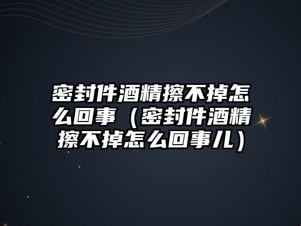 密封件酒精擦不掉怎么回事（密封件酒精擦不掉怎么回事兒）