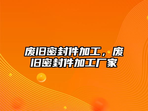 廢舊密封件加工，廢舊密封件加工廠家