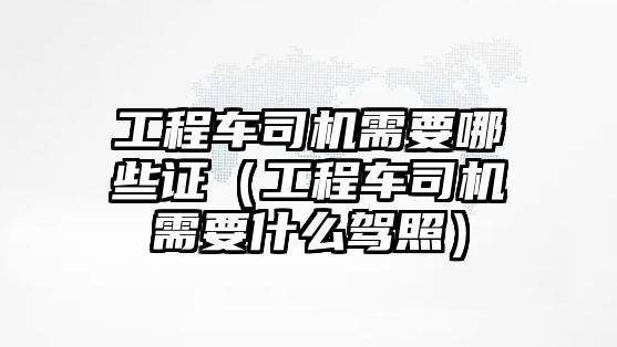 工程車司機需要哪些證（工程車司機需要什么駕照）