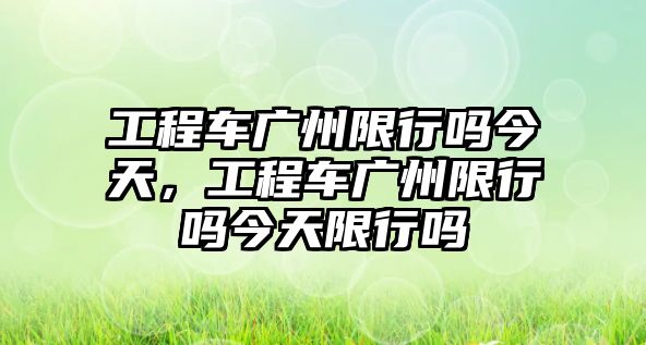 工程車廣州限行嗎今天，工程車廣州限行嗎今天限行嗎