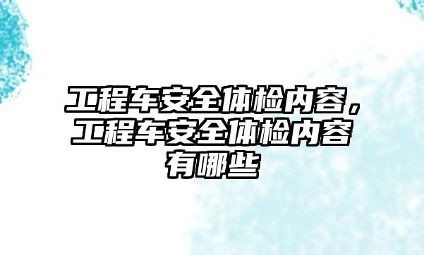 工程車安全體檢內(nèi)容，工程車安全體檢內(nèi)容有哪些