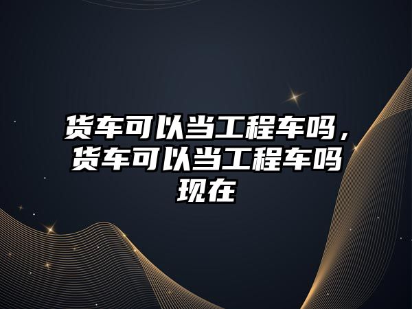 貨車可以當(dāng)工程車嗎，貨車可以當(dāng)工程車嗎現(xiàn)在