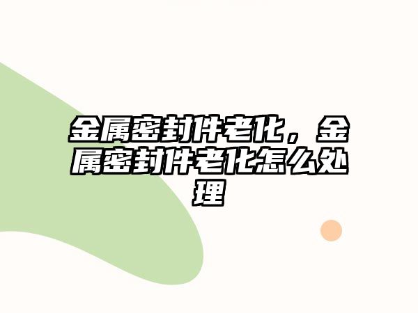 金屬密封件老化，金屬密封件老化怎么處理