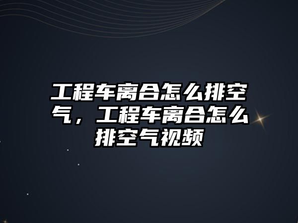 工程車離合怎么排空氣，工程車離合怎么排空氣視頻