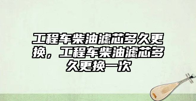 工程車柴油濾芯多久更換，工程車柴油濾芯多久更換一次