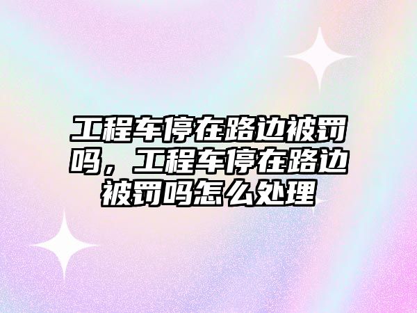 工程車停在路邊被罰嗎，工程車停在路邊被罰嗎怎么處理