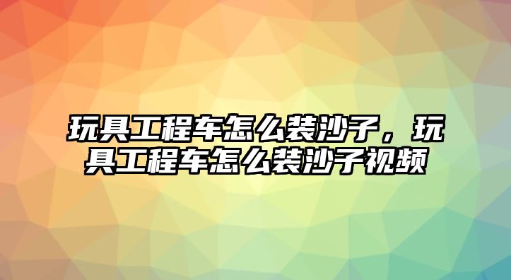 玩具工程車怎么裝沙子，玩具工程車怎么裝沙子視頻